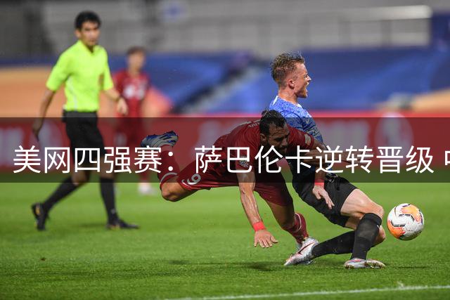 美网四强赛：萨巴伦卡逆转晋级 中国金花止步八强